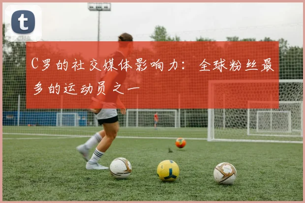 C罗的社交媒体影响力：全球粉丝最多的运动员之一