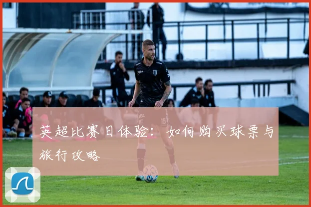 英超比赛日体验:如何购买球票与旅行攻略
