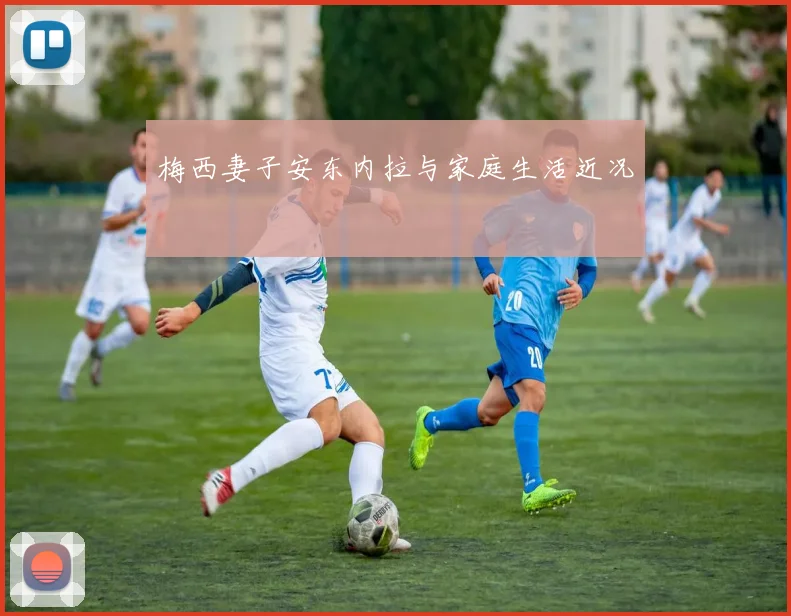 梅西妻子安东内拉与家庭生活近况