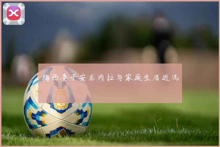 梅西妻子安东内拉与家庭生活近况