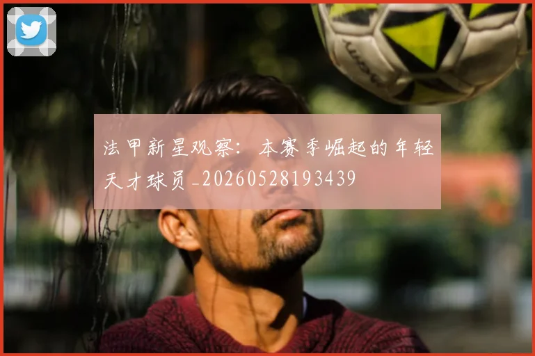法甲新星观察：本赛季崛起的年轻天才球员_20260528193439