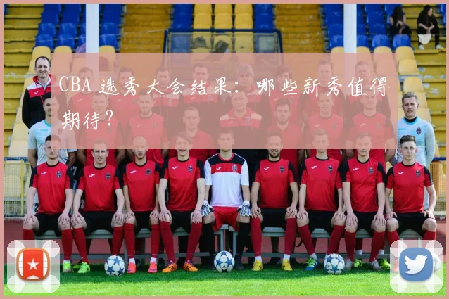 CBA 选秀大会结果：哪些新秀值得期待？